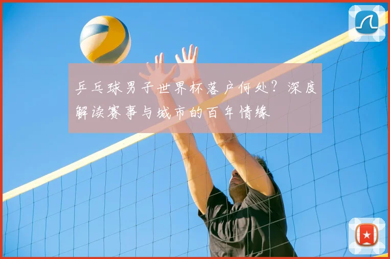 乒乓球男子世界杯落户何处?深度解读赛事与城市的百年情缘