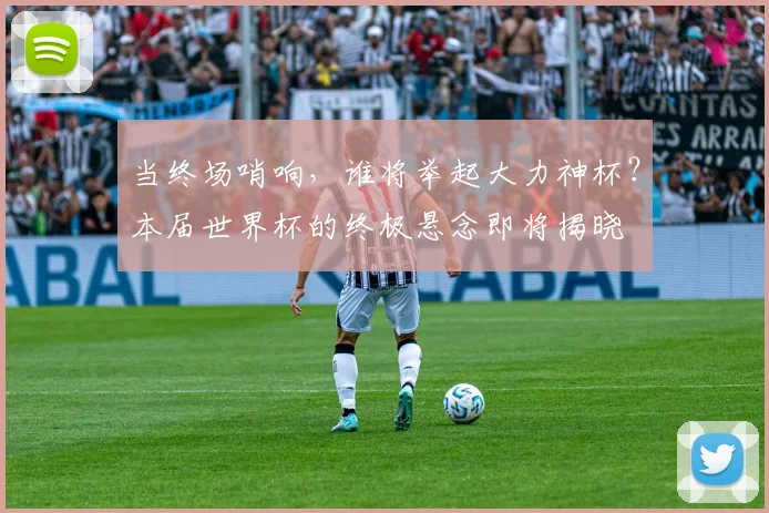 当终场哨响，谁将举起大力神杯？本届世界杯的终极悬念即将揭晓