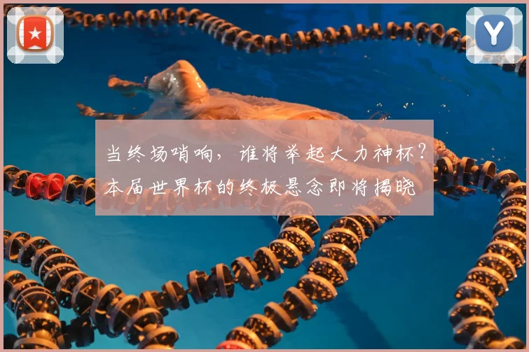 当终场哨响，谁将举起大力神杯？本届世界杯的终极悬念即将揭晓