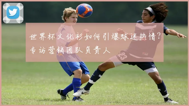 世界杯文化衫如何引爆球迷热情？专访营销团队负责人