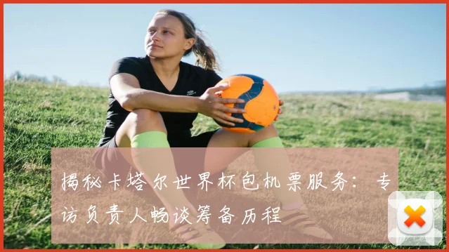 揭秘卡塔尔世界杯包机票服务:专访负责人畅谈筹备历程