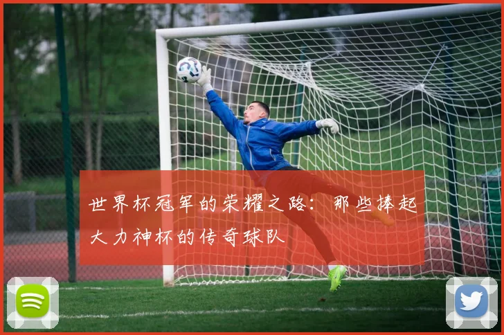 世界杯冠军的荣耀之路：那些捧起大力神杯的传奇球队