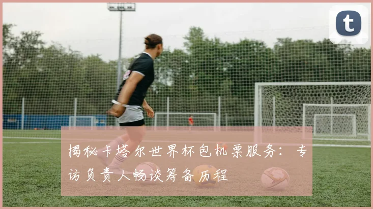 揭秘卡塔尔世界杯包机票服务：专访负责人畅谈筹备历程