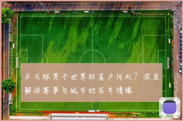 乒乓球男子世界杯落户何处?深度解读赛事与城市的百年情缘