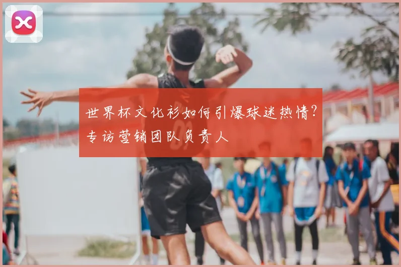 世界杯文化衫如何引爆球迷热情？专访营销团队负责人