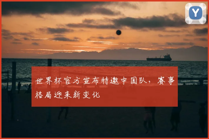世界杯官方宣布特邀中国队，赛事格局迎来新变化