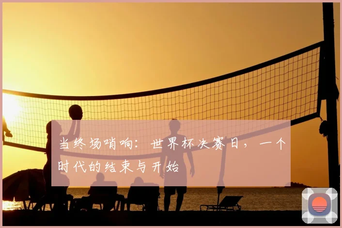 当终场哨响：世界杯决赛日，一个时代的结束与开始