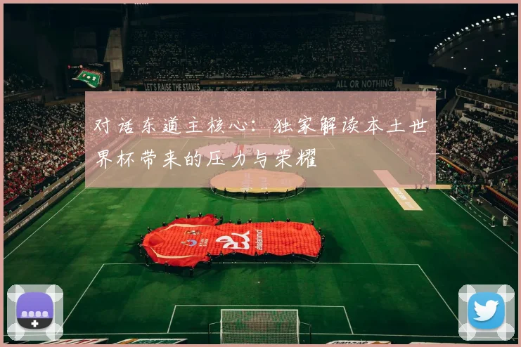 对话东道主核心:独家解读本土世界杯带来的压力与荣耀