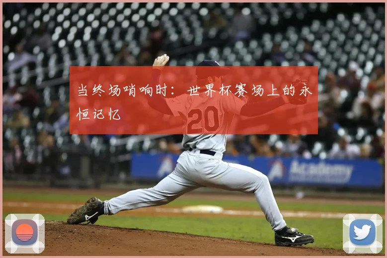 当终场哨响时：世界杯赛场上的永恒记忆