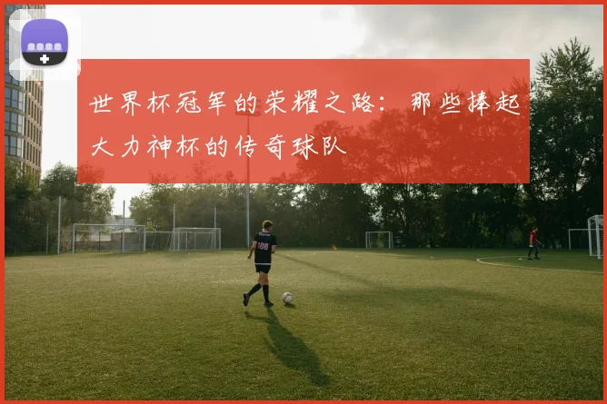 世界杯冠军的荣耀之路:那些捧起大力神杯的传奇球队
